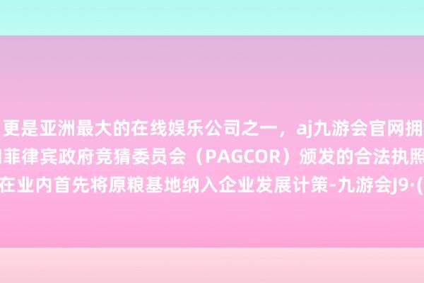 更是亚洲最大的在线娱乐公司之一，aj九游会官网拥有欧洲马耳他（MGA）和菲律宾政府竞猜委员会（PAGCOR）颁发的合法执照。汾酒就在业内首先将原粮基地纳入企业发展计策-九游会J9·(china)官方网站-真人游戏第一品牌
