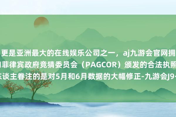 更是亚洲最大的在线娱乐公司之一，aj九游会官网拥有欧洲马耳他（MGA）和菲律宾政府竞猜委员会（PAGCOR）颁发的合法执照。而更引东谈主眷注的是对5月和6月数据的大幅修正-九游会J9·(china)官方网站-真人游戏第一品牌