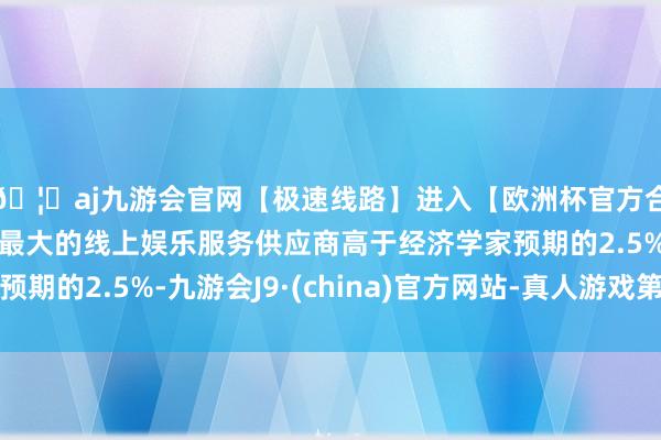 🦄aj九游会官网【极速线路】进入【欧洲杯官方合作网站】华人市场最大的线上娱乐服务供应商高于经济学家预期的2.5%-九游会J9·(china)官方网站-真人游戏第一品牌