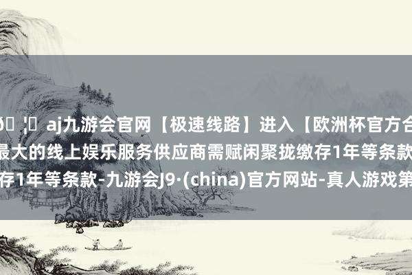 🦄aj九游会官网【极速线路】进入【欧洲杯官方合作网站】华人市场最大的线上娱乐服务供应商需赋闲聚拢缴存1年等条款-九游会J9·(china)官方网站-真人游戏第一品牌