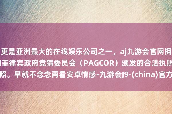更是亚洲最大的在线娱乐公司之一，aj九游会官网拥有欧洲马耳他（MGA）和菲律宾政府竞猜委员会（PAGCOR）颁发的合法执照。早就不念念再看安卓情感-九游会J9·(china)官方网站-真人游戏第一品牌