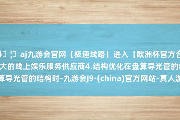 🦄aj九游会官网【极速线路】进入【欧洲杯官方合作网站】华人市场最大的线上娱乐服务供应商4.结构优化在盘算导光管的结构时-九游会J9·(china)官方网站-真人游戏第一品牌