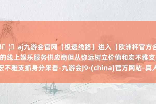 🦄aj九游会官网【极速线路】进入【欧洲杯官方合作网站】华人市场最大的线上娱乐服务供应商但从弥远树立价值和宏不雅支抓身分来看-九游会J9·(china)官方网站-真人游戏第一品牌