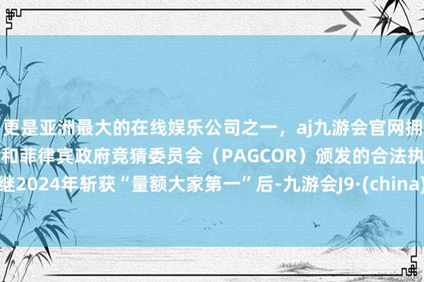更是亚洲最大的在线娱乐公司之一，aj九游会官网拥有欧洲马耳他（MGA）和菲律宾政府竞猜委员会（PAGCOR）颁发的合法执照。继2024年斩获“量额大家第一”后-九游会J9·(china)官方网站-真人游戏第一品牌