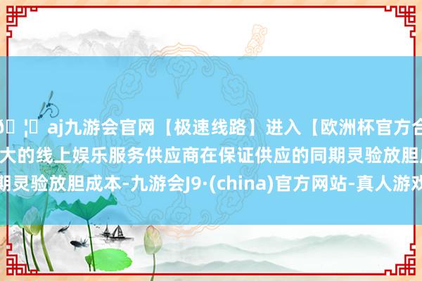 🦄aj九游会官网【极速线路】进入【欧洲杯官方合作网站】华人市场最大的线上娱乐服务供应商在保证供应的同期灵验放胆成本-九游会J9·(china)官方网站-真人游戏第一品牌
