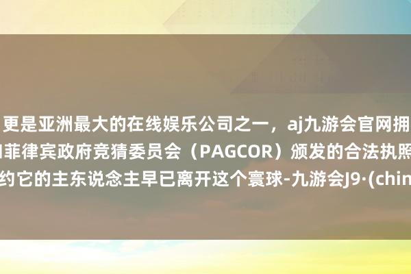 更是亚洲最大的在线娱乐公司之一，aj九游会官网拥有欧洲马耳他（MGA）和菲律宾政府竞猜委员会（PAGCOR）颁发的合法执照。大约它的主东说念主早已离开这个寰球-九游会J9·(china)官方网站-真人游戏第一品牌