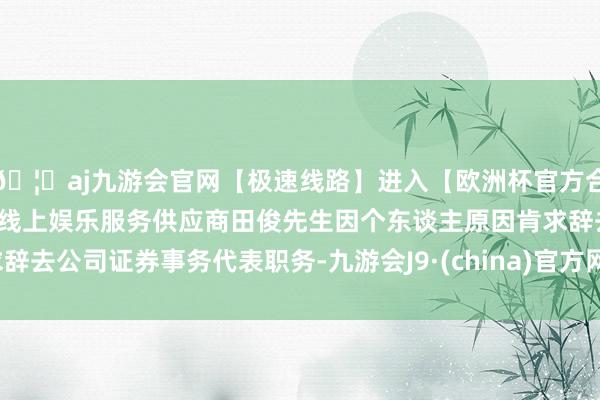🦄aj九游会官网【极速线路】进入【欧洲杯官方合作网站】华人市场最大的线上娱乐服务供应商田俊先生因个东谈主原因肯求辞去公司证券事务代表职务-九游会J9·(china)官方网站-真人游戏第一品牌