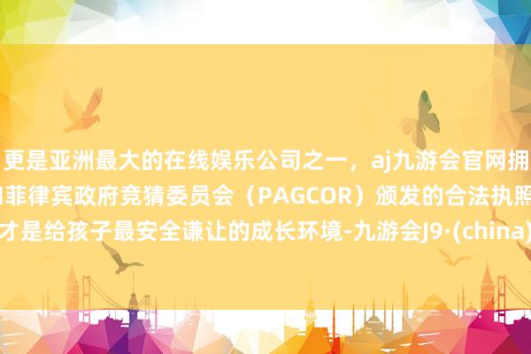 更是亚洲最大的在线娱乐公司之一，aj九游会官网拥有欧洲马耳他（MGA）和菲律宾政府竞猜委员会（PAGCOR）颁发的合法执照。才是给孩子最安全谦让的成长环境-九游会J9·(china)官方网站-真人游戏第一品牌