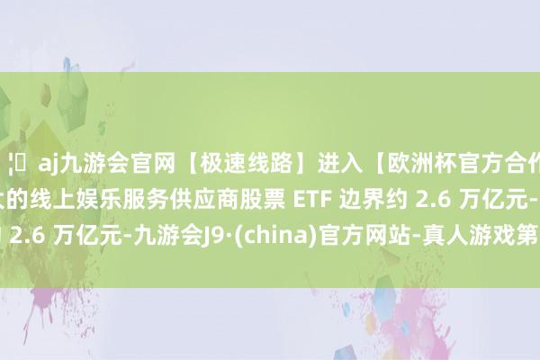 🦄aj九游会官网【极速线路】进入【欧洲杯官方合作网站】华人市场最大的线上娱乐服务供应商股票 ETF 边界约 2.6 万亿元-九游会J9·(china)官方网站-真人游戏第一品牌