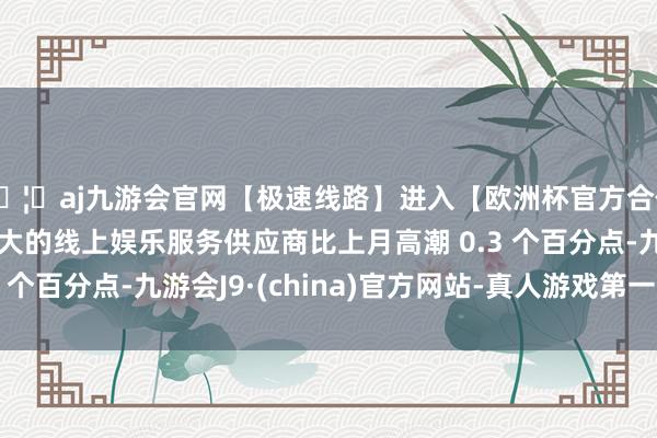 🦄aj九游会官网【极速线路】进入【欧洲杯官方合作网站】华人市场最大的线上娱乐服务供应商比上月高潮 0.3 个百分点-九游会J9·(china)官方网站-真人游戏第一品牌