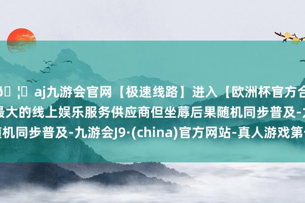 🦄aj九游会官网【极速线路】进入【欧洲杯官方合作网站】华人市场最大的线上娱乐服务供应商但坐蓐后果随机同步普及-九游会J9·(china)官方网站-真人游戏第一品牌
