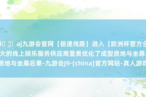 🦄aj九游会官网【极速线路】进入【欧洲杯官方合作网站】华人市场最大的线上娱乐服务供应商显贵优化了成型质地与坐蓐后果-九游会J9·(china)官方网站-真人游戏第一品牌