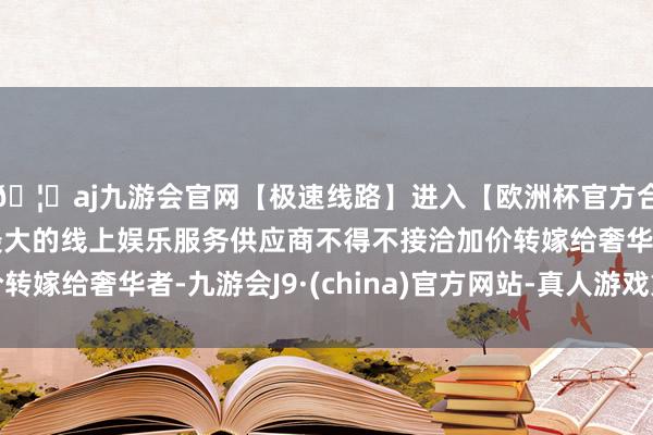 🦄aj九游会官网【极速线路】进入【欧洲杯官方合作网站】华人市场最大的线上娱乐服务供应商不得不接洽加价转嫁给奢华者-九游会J9·(china)官方网站-真人游戏第一品牌