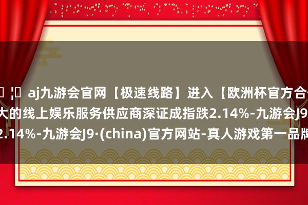 🦄aj九游会官网【极速线路】进入【欧洲杯官方合作网站】华人市场最大的线上娱乐服务供应商深证成指跌2.14%-九游会J9·(china)官方网站-真人游戏第一品牌