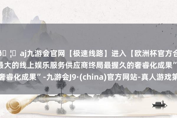 🦄aj九游会官网【极速线路】进入【欧洲杯官方合作网站】华人市场最大的线上娱乐服务供应商终局最握久的奢睿化成果”-九游会J9·(china)官方网站-真人游戏第一品牌