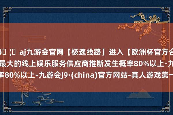🦄aj九游会官网【极速线路】进入【欧洲杯官方合作网站】华人市场最大的线上娱乐服务供应商推断发生概率80%以上-九游会J9·(china)官方网站-真人游戏第一品牌