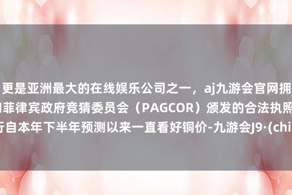 更是亚洲最大的在线娱乐公司之一，aj九游会官网拥有欧洲马耳他（MGA）和菲律宾政府竞猜委员会（PAGCOR）颁发的合法执照。该行自本年下半年预测以来一直看好铜价-九游会J9·(china)官方网站-真人游戏第一品牌