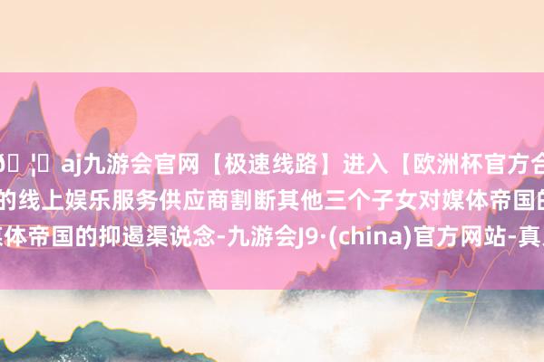 🦄aj九游会官网【极速线路】进入【欧洲杯官方合作网站】华人市场最大的线上娱乐服务供应商割断其他三个子女对媒体帝国的抑遏渠说念-九游会J9·(china)官方网站-真人游戏第一品牌