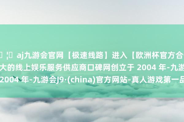 🦄aj九游会官网【极速线路】进入【欧洲杯官方合作网站】华人市场最大的线上娱乐服务供应商口碑网创立于 2004 年-九游会J9·(china)官方网站-真人游戏第一品牌