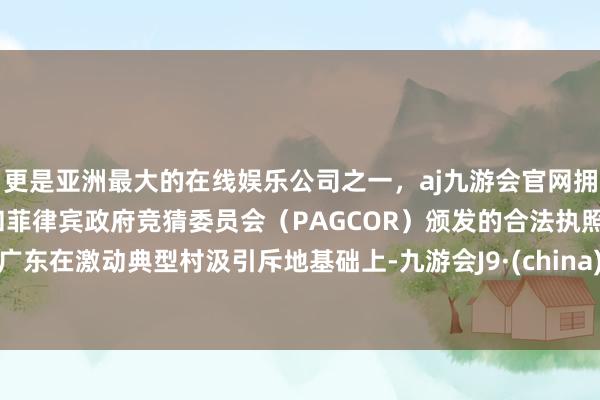 更是亚洲最大的在线娱乐公司之一，aj九游会官网拥有欧洲马耳他（MGA）和菲律宾政府竞猜委员会（PAGCOR）颁发的合法执照。广东在激动典型村汲引斥地基础上-九游会J9·(china)官方网站-真人游戏第一品牌