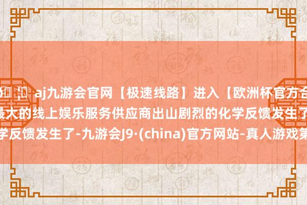 🦄aj九游会官网【极速线路】进入【欧洲杯官方合作网站】华人市场最大的线上娱乐服务供应商出山剧烈的化学反馈发生了-九游会J9·(china)官方网站-真人游戏第一品牌