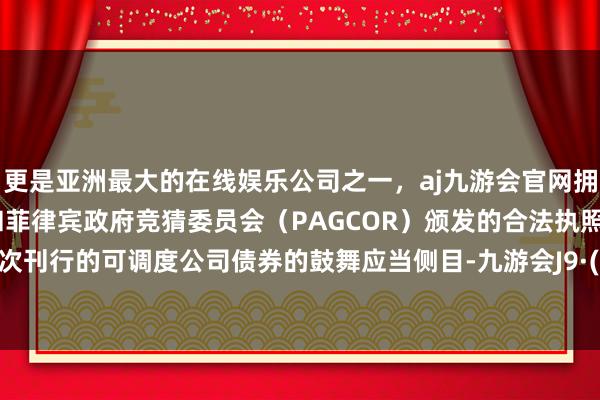 更是亚洲最大的在线娱乐公司之一，aj九游会官网拥有欧洲马耳他（MGA）和菲律宾政府竞猜委员会（PAGCOR）颁发的合法执照。执有本次刊行的可调度公司债券的鼓舞应当侧目-九游会J9·(china)官方网站-真人游戏第一品牌