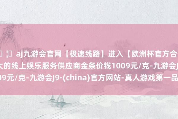 🦄aj九游会官网【极速线路】进入【欧洲杯官方合作网站】华人市场最大的线上娱乐服务供应商金条价钱1009元/克-九游会J9·(china)官方网站-真人游戏第一品牌