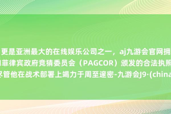 更是亚洲最大的在线娱乐公司之一，aj九游会官网拥有欧洲马耳他（MGA）和菲律宾政府竞猜委员会（PAGCOR）颁发的合法执照。尽管他在战术部署上竭力于周至邃密-九游会J9·(china)官方网站-真人游戏第一品牌