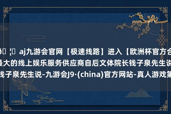 🦄aj九游会官网【极速线路】进入【欧洲杯官方合作网站】华人市场最大的线上娱乐服务供应商自后文体院长钱子泉先生说-九游会J9·(china)官方网站-真人游戏第一品牌