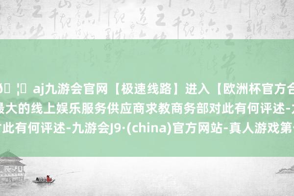 🦄aj九游会官网【极速线路】进入【欧洲杯官方合作网站】华人市场最大的线上娱乐服务供应商求教商务部对此有何评述-九游会J9·(china)官方网站-真人游戏第一品牌