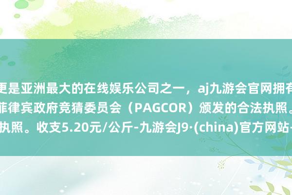 更是亚洲最大的在线娱乐公司之一，aj九游会官网拥有欧洲马耳他（MGA）和菲律宾政府竞猜委员会（PAGCOR）颁发的合法执照。收支5.20元/公斤-九游会J9·(china)官方网站-真人游戏第一品牌
