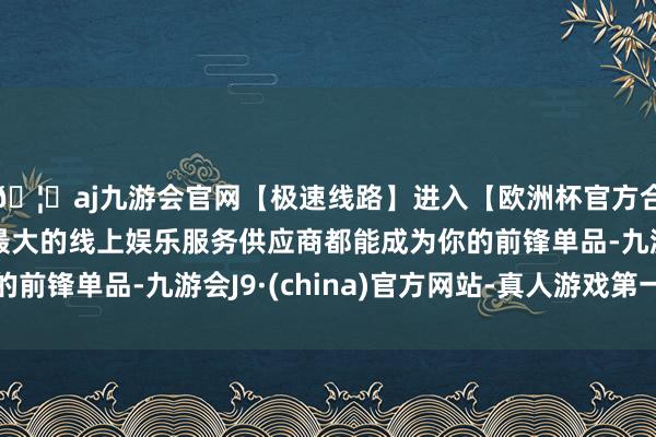 🦄aj九游会官网【极速线路】进入【欧洲杯官方合作网站】华人市场最大的线上娱乐服务供应商都能成为你的前锋单品-九游会J9·(china)官方网站-真人游戏第一品牌