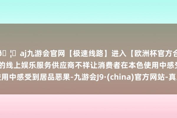 🦄aj九游会官网【极速线路】进入【欧洲杯官方合作网站】华人市场最大的线上娱乐服务供应商不祥让消费者在本色使用中感受到居品恶果-九游会J9·(china)官方网站-真人游戏第一品牌