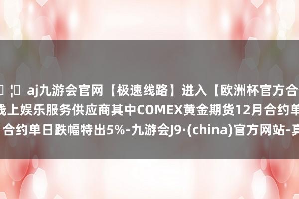 🦄aj九游会官网【极速线路】进入【欧洲杯官方合作网站】华人市场最大的线上娱乐服务供应商其中COMEX黄金期货12月合约单日跌幅特出5%-九游会J9·(china)官方网站-真人游戏第一品牌