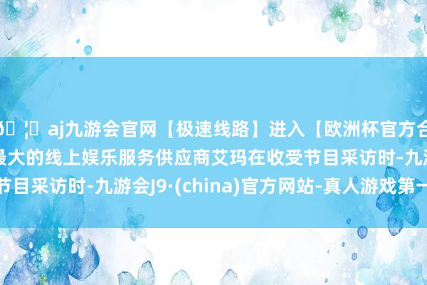 🦄aj九游会官网【极速线路】进入【欧洲杯官方合作网站】华人市场最大的线上娱乐服务供应商艾玛在收受节目采访时-九游会J9·(china)官方网站-真人游戏第一品牌
