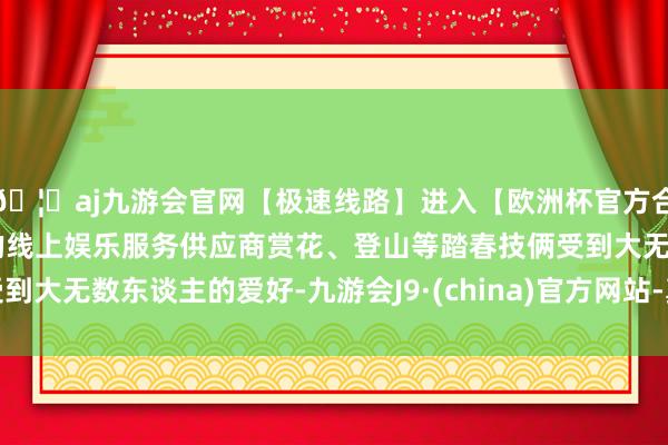 🦄aj九游会官网【极速线路】进入【欧洲杯官方合作网站】华人市场最大的线上娱乐服务供应商赏花、登山等踏春技俩受到大无数东谈主的爱好-九游会J9·(china)官方网站-真人游戏第一品牌