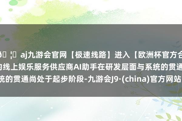 🦄aj九游会官网【极速线路】进入【欧洲杯官方合作网站】华人市场最大的线上娱乐服务供应商AI助手在研发层面与系统的贯通尚处于起步阶段-九游会J9·(china)官方网站-真人游戏第一品牌