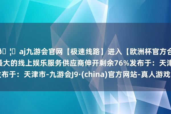 🦄aj九游会官网【极速线路】进入【欧洲杯官方合作网站】华人市场最大的线上娱乐服务供应商伸开剩余76%发布于：天津市-九游会J9·(china)官方网站-真人游戏第一品牌