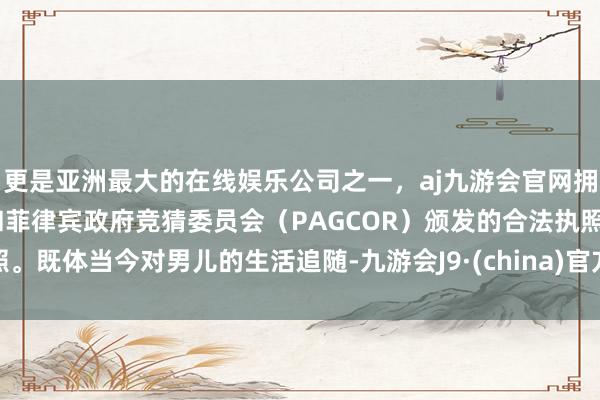 更是亚洲最大的在线娱乐公司之一，aj九游会官网拥有欧洲马耳他（MGA）和菲律宾政府竞猜委员会（PAGCOR）颁发的合法执照。既体当今对男儿的生活追随-九游会J9·(china)官方网站-真人游戏第一品牌