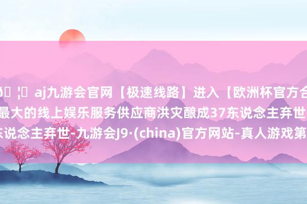 🦄aj九游会官网【极速线路】进入【欧洲杯官方合作网站】华人市场最大的线上娱乐服务供应商洪灾酿成37东说念主弃世-九游会J9·(china)官方网站-真人游戏第一品牌