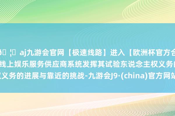 🦄aj九游会官网【极速线路】进入【欧洲杯官方合作网站】华人市场最大的线上娱乐服务供应商系统发挥其试验东说念主权义务的进展与靠近的挑战-九游会J9·(china)官方网站-真人游戏第一品牌