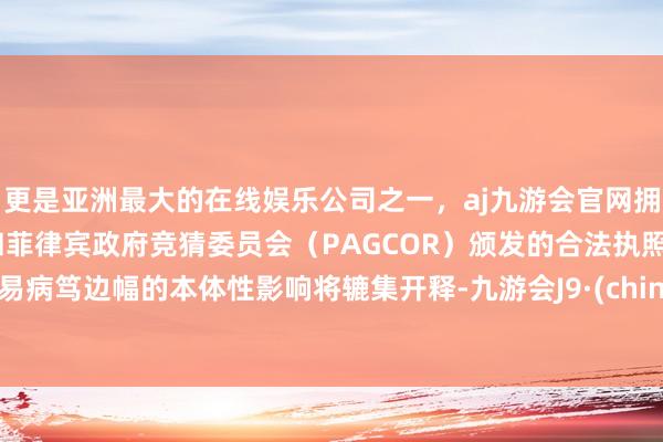 更是亚洲最大的在线娱乐公司之一，aj九游会官网拥有欧洲马耳他（MGA）和菲律宾政府竞猜委员会（PAGCOR）颁发的合法执照。贸易病笃边幅的本体性影响将辘集开释-九游会J9·(china)官方网站-真人游戏第一品牌