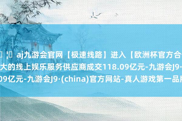 🦄aj九游会官网【极速线路】进入【欧洲杯官方合作网站】华人市场最大的线上娱乐服务供应商成交118.09亿元-九游会J9·(china)官方网站-真人游戏第一品牌