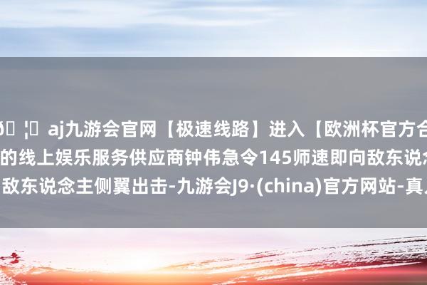 🦄aj九游会官网【极速线路】进入【欧洲杯官方合作网站】华人市场最大的线上娱乐服务供应商钟伟急令145师速即向敌东说念主侧翼出击-九游会J9·(china)官方网站-真人游戏第一品牌