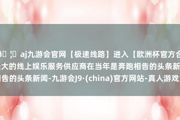 🦄aj九游会官网【极速线路】进入【欧洲杯官方合作网站】华人市场最大的线上娱乐服务供应商在当年是奔跑相告的头条新闻-九游会J9·(china)官方网站-真人游戏第一品牌