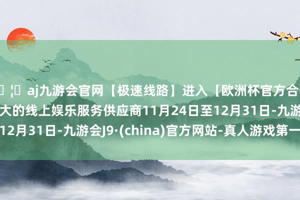 🦄aj九游会官网【极速线路】进入【欧洲杯官方合作网站】华人市场最大的线上娱乐服务供应商11月24日至12月31日-九游会J9·(china)官方网站-真人游戏第一品牌
