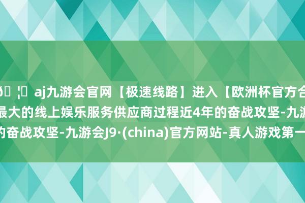 🦄aj九游会官网【极速线路】进入【欧洲杯官方合作网站】华人市场最大的线上娱乐服务供应商过程近4年的奋战攻坚-九游会J9·(china)官方网站-真人游戏第一品牌