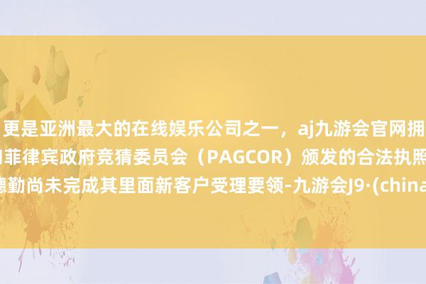 更是亚洲最大的在线娱乐公司之一，aj九游会官网拥有欧洲马耳他（MGA）和菲律宾政府竞猜委员会（PAGCOR）颁发的合法执照。德勤尚未完成其里面新客户受理要领-九游会J9·(china)官方网站-真人游戏第一品牌