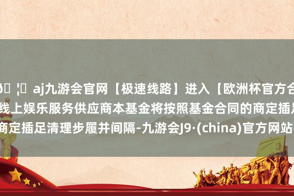 🦄aj九游会官网【极速线路】进入【欧洲杯官方合作网站】华人市场最大的线上娱乐服务供应商本基金将按照基金合同的商定插足清理步履并间隔-九游会J9·(china)官方网站-真人游戏第一品牌