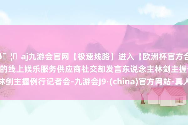 🦄aj九游会官网【极速线路】进入【欧洲杯官方合作网站】华人市场最大的线上娱乐服务供应商社交部发言东说念主林剑主握例行记者会-九游会J9·(china)官方网站-真人游戏第一品牌